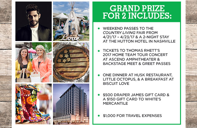 GRAND PRIZE
FOR 2 INCLUDES: Weekend passes to the Country Living Fair from 4/21/17 - 4/23/17 & a 2-night stay at the Hutton Hotel in Nashville, Tickets to Thomas Rhett's 2017 HOME TEAM TOUR CONCERT at Ascend Amphitheater & Backstage Meet & Greet Passes, One dinner at Husk restaurant, Little Octopus, & a breakfast at Biscuit Love, $500 Draper James gift card & a $150 gift card White's Mercantile, $1,000 for travel expenses 
