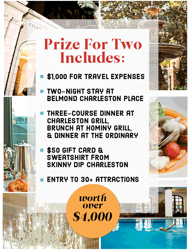PRIZE FOR TWO INCLUDES: $1,000 FOR TRAVEL EXPENSES, TWO-NIGHT STAY AT BELMOND CHARLESTON PLACE, THREE-COURSE DINNER AT CHARLESTON GRILL, BRUNCH AT HOMINY GRILL, & DINNER AT THE ORDINARY, $50 GIFT CARD & SWEATSHIRT FROM SKINNY DIP CHARLESTON, ENTRY TO 30+ ATTRACTIONS 