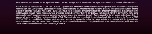 ©2016 Viacom International Inc. All Rights Reserved. TV Land, Younger and all related titles and logos are trademarks of Viacom International Inc.  NO PURCHASE NECESSARY TO ENTER OR WIN.  A purchase or payment of any kind will not increase your chances of winning. Cosmopolitan Younger New York Sweepstakes. Sponsored by Hearst Communications, Inc. Open to the legal residents of the 48 contiguous United States and the District of Columbia (excluding Alaska and Hawaii), who have reached the age of majority in their state or territory of residence at the time of entry. Void in Alaska, Hawaii, Puerto Rico and where prohibited by law. Beginning 10/11/16 at 12:01 AM (ET) through 12/12/16 at 11:59 PM (ET), go to cosmopolitan.com/youngersweeps on a computer or wireless device and complete the entry form pursuant to the on-screen instructions. One (1) Winner will win a trip for Winner and a guest to New York City to attend a Younger set visit, tentatively scheduled for sometime in the Spring of 2017 (ARV: $2,900). Important Notice: If using a wireless device, you may be charged for visiting the mobile website in accordance with the terms of your service agreement with your carrier. Odds of winning will depend upon the total number of eligible entries received. Sweepstakes subject to complete official rules available at cosmopolitan.com/youngersweeps.   