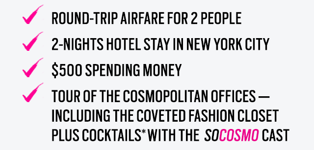 Round-trip airfare for 2 people
2-nights hotel stay in NEW YORK city
$500 spending money
Tour of the Cosmopolitan offices - including the coveted fashion closet 
PLUS cocktails with the  SOCOSMO cast 
