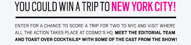  You could win a trip to New York City! Enter for a chance to score a trip for two to NYC and visit where all the action takes place at Cosmo's HQ, meet the editorial team and toast over cocktails* with some of the cast from the show!