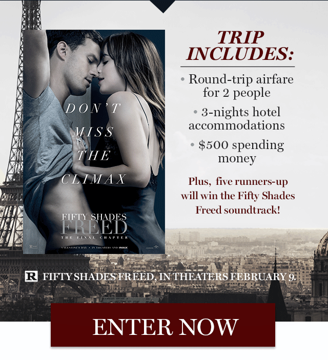 The 50 Shades Freed Paris Sweepstakes              TRIP INCLUDES:  • Round-trip airfare  for 2 people   • 3-nights hotel accommodations   • $500 spending  money  Plus,  five runners-up  will win the Fifty Shades Freed soundtrack!  