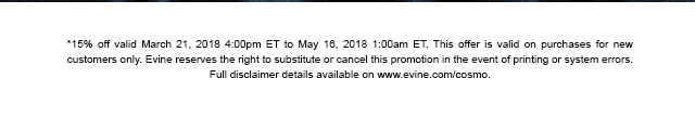 *15% off valid March 21, 2018 4:00pm ET to May 16, 2018 1:00am ET. This offer is valid on purchases for new customers only. Evine reserves the right to substitute or cancel this promotion in the event of printing or system errors. Full disclaimer details available on www.evine.com/cosmo.