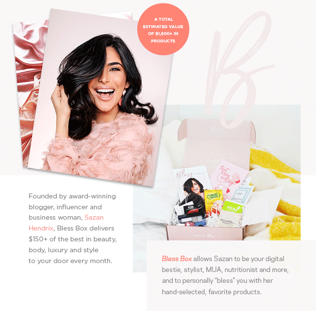 A total estimated value of $1,800+ in products. Founded by award-winning blogger, influencer and business woman, Sazan Hendrix, Bless Box delivers $150+ of the best in beauty, body, luxury and style  to your door every month. 