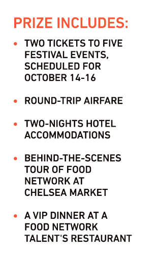 PRIZE INCLUDES:
Two tickets to five festival events, scheduled for
October 14-16

Round-trip airfare

Two-nights hotel accommodations

Behind-the-scenes tour of Food
Network at
Chelsea Market

A VIP dinner at a
Food Network
Talent's Restaurant