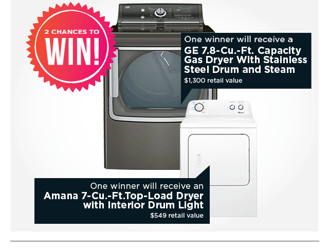 2 Chances to Win! One winner will receive a GE 7.8-cu.-ft. capacity gas dryer with stainless steel drum and steam. Retail value $1300. One winner will receive an Amana 7-cu.-ft. top-load dryer with interior drum light. Retail value 
$549.