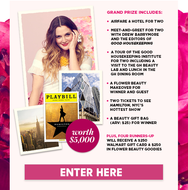 Grand Prize includes: 
Airfare & Hotel for Two

Meet-and-greet for two with Drew Barrymore and the Editors of 
Good Housekeeping 

a Tour of the Good Housekeeping Institute for two incLuding a 
visit to the GH Beauty 
Lab and lunch in the 
GH dining room

a Flower Beauty Makeover for 
Winner and Guest

Two tickets to see Hamilton, nyc’s 
hottest show

a Beauty Gift Bag 
(ARV: $25) for Winner

PLUS, Four Runners-Up 
will receive a $250 Walmart gift card & $250 in Flower Beauty goodies