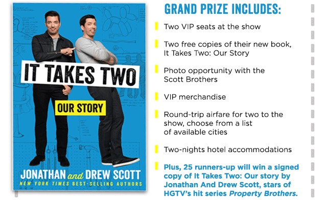 GRAND PRIZE INCLUDES: Two VIP seats at the show  Two free copies of their new book, It Takes Two: Our Story  Photo opportunity with the Scott Brothers  VIP merchandise  Round-trip airfare for two to the show, choose from a list  of available cities  Two-nights hotel accommodations  Plus, 25 runners-up will win a signed copy of It Takes Two: Our story by Jonathan And Drew Scott, stars of HGTV's hit series Property Brothers.