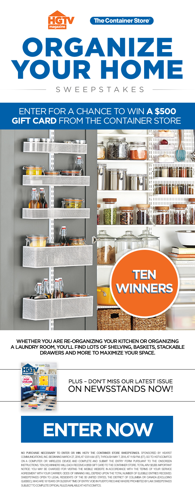 Organize Your Home Sweepstakes. Enter for a chance to win a $500 gift card from The Container Store. Ten Winners. Whether you are re-organizing your kitchen or organizing a laundry room, you'll find lots of shelving, baskets, stackable drawers and more to maximize your space. Plus, don't miss our latest issue - on newsstands now! Enter now. NO PURCHASE NECESSARY TO ENTER OR WIN. HGTV The Container Store Sweepstakes. Sponsored by Hearst Communications, Inc. Beginning March 27, 2018, at 12:01 A.M. (ET), through May 7, 2018, at 11:59 P.M. (ET), go to hgtv.com/tcs on a computer or wireless device and complete and submit the entry form pursuant to the onscreen instructions. Ten (10) winners will each receive a $500 gift card to The Container Store. Total ARV: $5,000. Important Notice: You may be charged for visiting the mobile website in accordance with the terms of your service agreement with your carrier. Odds of winning will depend upon the total number of eligible entries received. Sweepstakes open to legal residents of the 50 United States, the District of Columbia or Canada (excluding Quebec), who are 18 years or older at time of entry. Void in Puerto Rico and where prohibited by law. Sweepstakes subject to complete official rules available at hgtv.com/tcs.