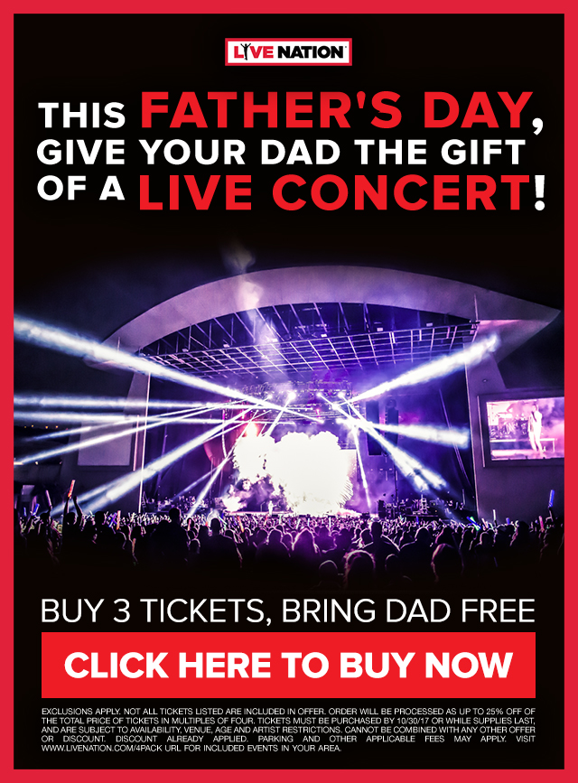Live Nation This Father's Day, give your Dad the gift of a LIVE concert! Buy 3 tickets, bring dad free! Exclusions apply. Not all tickets listed are included in offer. Order will be processed as up to 25% off of the total price of tickets in multiples of four. Tickets must be purchased by 10/30/17 or while supplies last, and are subject to availability, venue, age and artist restrictions. Cannot be combined with any other offer or discount. Discount already applied. Parking and other applicable fees may apply. Visit www.livenation.com/4pack url for included events in your area