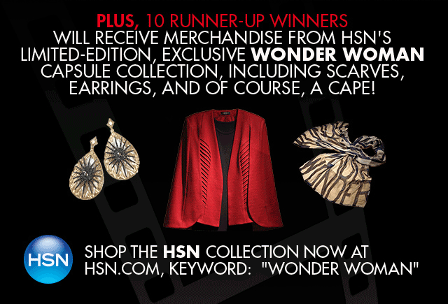 PLUS, 10 RUNNER-UP WINNERS WILL RECEIVE MERCHANDISE FROM HSN'S LIMITED-EDITION, EXCLUSIVE WONDER WOMAN CAPSULE COLLECTION, INCLUDING SCARVES, EARRINGS, AND OF COURSE, A CAPE. SHOP THE HSN COLLECTION NOW AT HSN.COM, KEYWORD: WONDER WOMAN