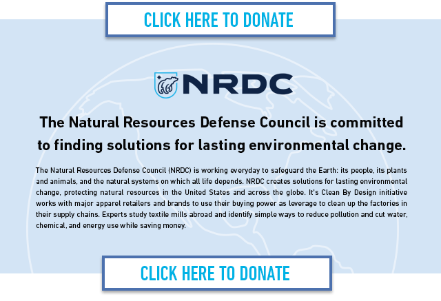 The Natural Resources Defense Council is committed to finding solutions for lasting environmental change. The Natural Resources Defense Council (NRDC) is working everyday to safeguard the Earth: its people, its plants and animals, and the natural systems on which all life depends. NRDC creates solutions for lasting environmental change, protecting natural resources in the United States and across the globe. It's Clean By Design initiative works with major apparel retailers and brands to use their buying power as leverage to clean up the factories in their supply chains. Experts study textile mills abroad and identify simple ways to reduce pollution and cut water, chemical, and energy use while saving money. CLICK HERE TO DONATE  