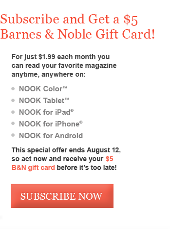 Subscribe and Get a $5 Barnes & Noble Gift Card! For just $1.99 each month youcan read your favorite magazine anytime, anywhere on: NOOK Color™           	NOOK Tablet™  	NOOK for iPad®        	NOOK for iPhone® 	NOOK for Android This special offer ends August 12, so act now and receive your $5 B&N gift card before it's too late!
