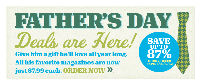 Father's Day Deals are Here! Give him a gift he’ll love all year long. All his favorite magazines are now just $7.99 each. ORDER NOW >> SAVE UP TO 87%! Hurry Offer Expires 6/17/13