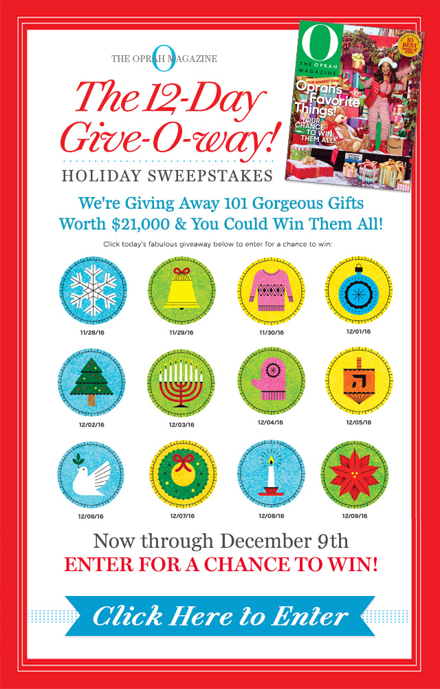 O The Oprah Magazine. The 12-Day Give-O-way! Holiday Sweepstakes. We're giving away 101 gorgeous gifts worth $21,000 and you could win them all! Click here for today's fabulos giveaway to enter for a chance to win. Now through December 9th Enter for a chance to WIN! Click here to enter!