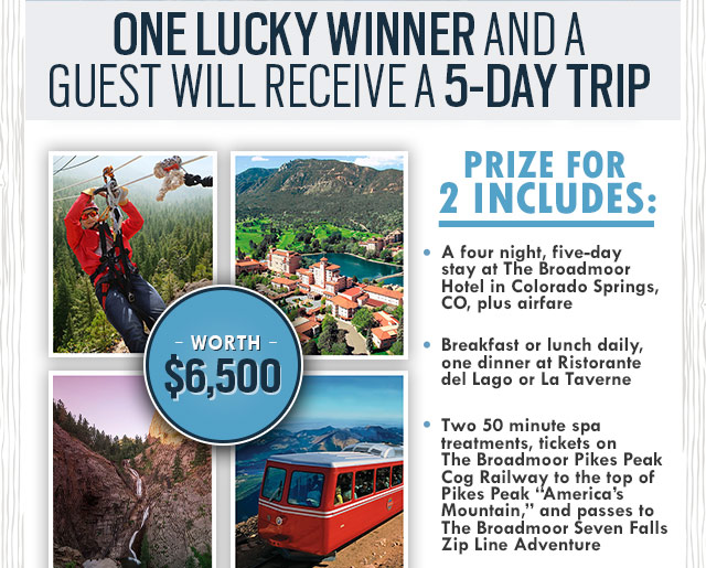  Prize for 2 includes: A four night, five-day stay at The Broadmoor Hotel in Colorado Springs, CO, plus airfare. Breakfast or lunch daily, one dinner at Ristorante del Lago or La Taverne. Two 50 minute spa treatments, tickets on The Broadmoor Pikes Peak Cog Railway to the top of Pikes Peak “America's Mountain,“ and passes to The Broadmoor Seven Falls Zip Line Adventure