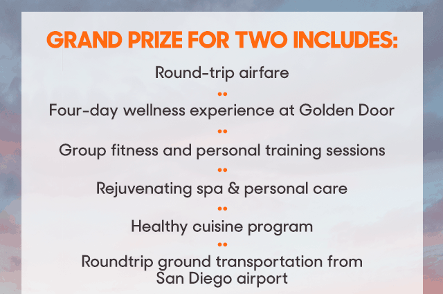 GRAND PRIZE FOR TWO INCLUDES: ROUND-TRIP AIRFARE, FOUR-DAY WELLNESS EXPERIENCE AT GOLDEN DOOR, GROUP FITNESS AND PERSONAL TRAINING SESSIONS, REJUVENATING SPA AND PERSONAL CARE, HEALTHY CUISINE PROGRAM, ROUND-TRIP GROUND TRANSPORTATION FROM SAN DIEGO AIRPORT