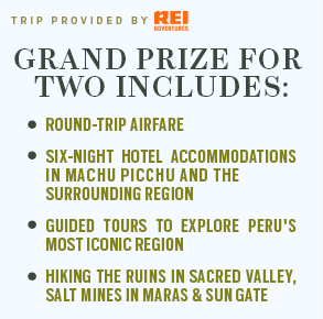 GRAND PRIZE FOR TWO INCLUDES: ROUND-TRIP AIRFARE, SIX-NIGHT HOTEL ACCOMMODATIONS IN MACHU PICCHU AND THE SURROUNDING REGION, GUIDED TOURS TO EXPLORE PERU'S MOST ICONIC REGION, HIKING THE RUINS IN SACRED VALLEY, SALT MINES IN MARAS & SUN GATE