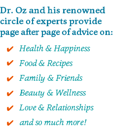Dr. Oz and his renowned circle of experts provide page after page of advice on: Health & Happiness Food & Recipes Family & Friends Beauty & Wellness Love & Relationships and so much more!