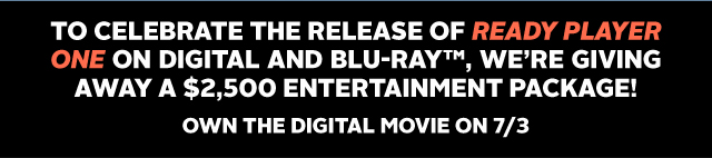 TO CELEBRATE THE RELEASE OF READY PLAYER ONE ON DIGITAL AND BLU-RAY™, WE'RE GIVING AWAY A $2,500 ENTERTAINMENT PACKAGE! OWN THE DIGITAL MOVIE ON 7/3!