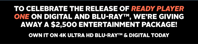 TO CELEBRATE THE RELEASE OF READY PLAYER ONE ON DIGITAL AND BLU-RAY™, WE'RE GIVING AWAY A $2,500 ENTERTAINMENT PACKAGE! OWN IT ON 4K ULTRA HD BLU-RAY™& DIGITAL TODAY