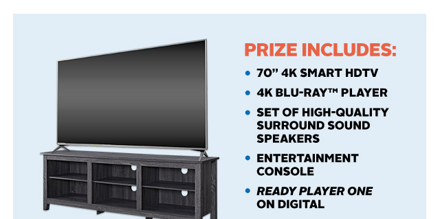 PRIZE INCLUDES: •70" 4K SMART HDTV; •4K BLU-RAY™ PLAYER; •SET OF HIGH-QUALITY SURROUND SOUND SPEAKERS; •ENTERTAINMENT CONSOLE; •READY PLAYER ONE ON DIGITAL