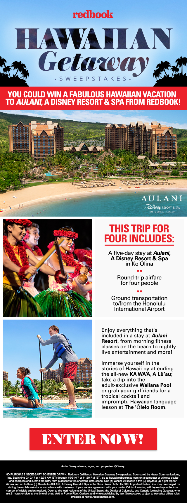Redbook Hawaiian Getaway Sweepstakes. You could win a fabulous Hawaiian vacation to Aulani, A Disney Resort & Spa from Redbook! This trip for four includes: A five-day stay at Aulani, A Disney Resort & Spa in Ko Olina; roundtrip airfare for four people; Ground transportation to/from the Honolulu International Airport. Enjoy everything that's included in a stay at Aulani Resort, from morning fitness classes on the beach to nightly live entertainment and more! Immerse yourself in the stories of Hawaii by attending the all-new KA WA'A, A Lu'au; take a dip into the adult-exclusive Wailana Pool or grab your girlfriends for a tropical cocktail and impromptu Hawaiian language lesson at The 'Olelo Room. Enter now! As to Disney artwork, logos, and properties: ©Disney NO PURCHASE NECESSARY TO ENTER OR WIN. Redbook Girlfriends' Hawaiian Getaway Sweepstakes. Sponsored by Hearst Communications, Inc. Beginning 9/19/17 at 12:01 AM (ET) through 10/31/17 at 11:59 PM (ET), go to hawaii.redbookmag.com on a computer or wireless device and complete and submit the entry form pursuant to the onscreen instructions. One (1) winner will receive a five (5)-day/four (4)-night trip for Winner and up to three (3) Guests to AULANI, A Disney Resort & Spa in Ko Olina Hawaii. ARV: $5,600. Important Notice: You may be charged for visiting the mobile website in accordance with the terms of your service agreement with your carrier. Odds of winning will depend upon the total number of eligible entries received. Open to the legal residents of the United States, the District of Columbia, and Canada (excluding Quebec), who are 21 years or older at the time of entry. Void in Puerto Rico, Quebec, and where prohibited by law. Sweepstakes subject to complete official rules available at hawaii.redbookmag.com.