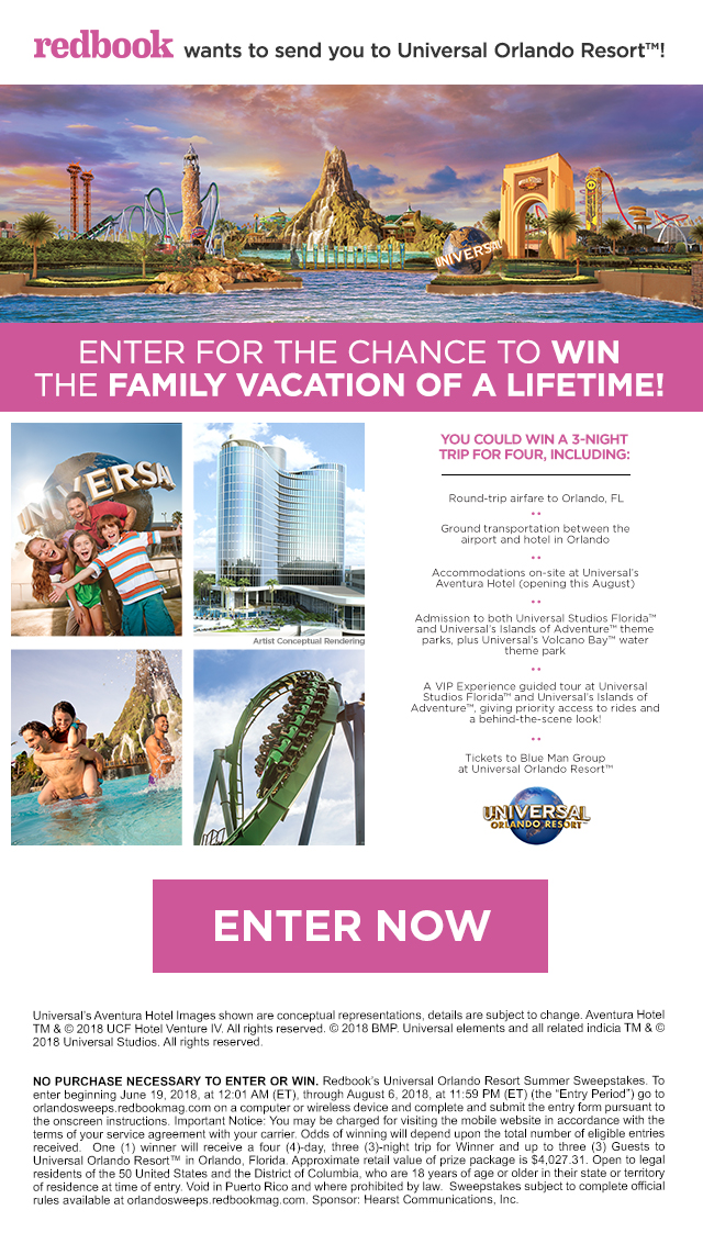 Redbook wants to send you to Universal Orlando Resort! Enter for your chance to win the family vacation of a lifetime. You could win a 3 night trip for 4, including: roundtrip airfare to Orlando, FL; ground transportation to between the airport and hotel in Orlando; accomodations on-site at Universal's Aventura hotel (opening this August); Admission to both Universal Studios Florida, and Universals Islands of Adventure theme parks, plus Universal's Volcano Bay water theme park; a VIP experience guided tour at Universal Studios Florida and Universals Islans of Adventure, giving priority access to rides and a behind the scenes look; tickets to Blue Man Group at Universal Orlando Resort. Enter now! Universal's Aventura Hotel Images shown are conceptual representations, details are subject to change. Aventura Hotel TM & © 2018 UCF Hotel Venture IV. All rights reserved. © 2018 BMP. Universal elements and all related indicia TM & © 2018 Universal Studios. All rights reserved. NO PURCHASE NECESSARY TO ENTER OR WIN. Redbook's Universal Orlando Resort Summer Sweepstakes. To enter beginning June 19, 2018, at 12:01 AM (ET), through August 6, 2018, at 11:59 PM (ET) (the 