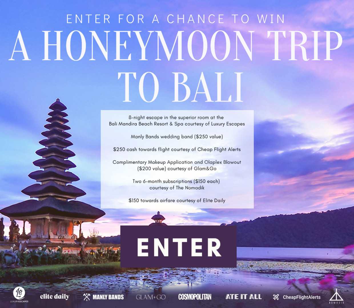 Enter for a chance to win a 8-night escape in the superior room at the Mandira Beach Resort & Spa Bali courtesy of Luxury Escapes, Manly Bands wedding band ($250 value), $250 cash towards flight courtesy of Cheap Flight Alerts, complimentary Makeup Application and Olaplex Blowout (Valued at $200 courtesy of Glam&Go), (2) 6 month Nomadik subscriptions ($150 each), and $150 towards airfare courtesy of Elite Daily.