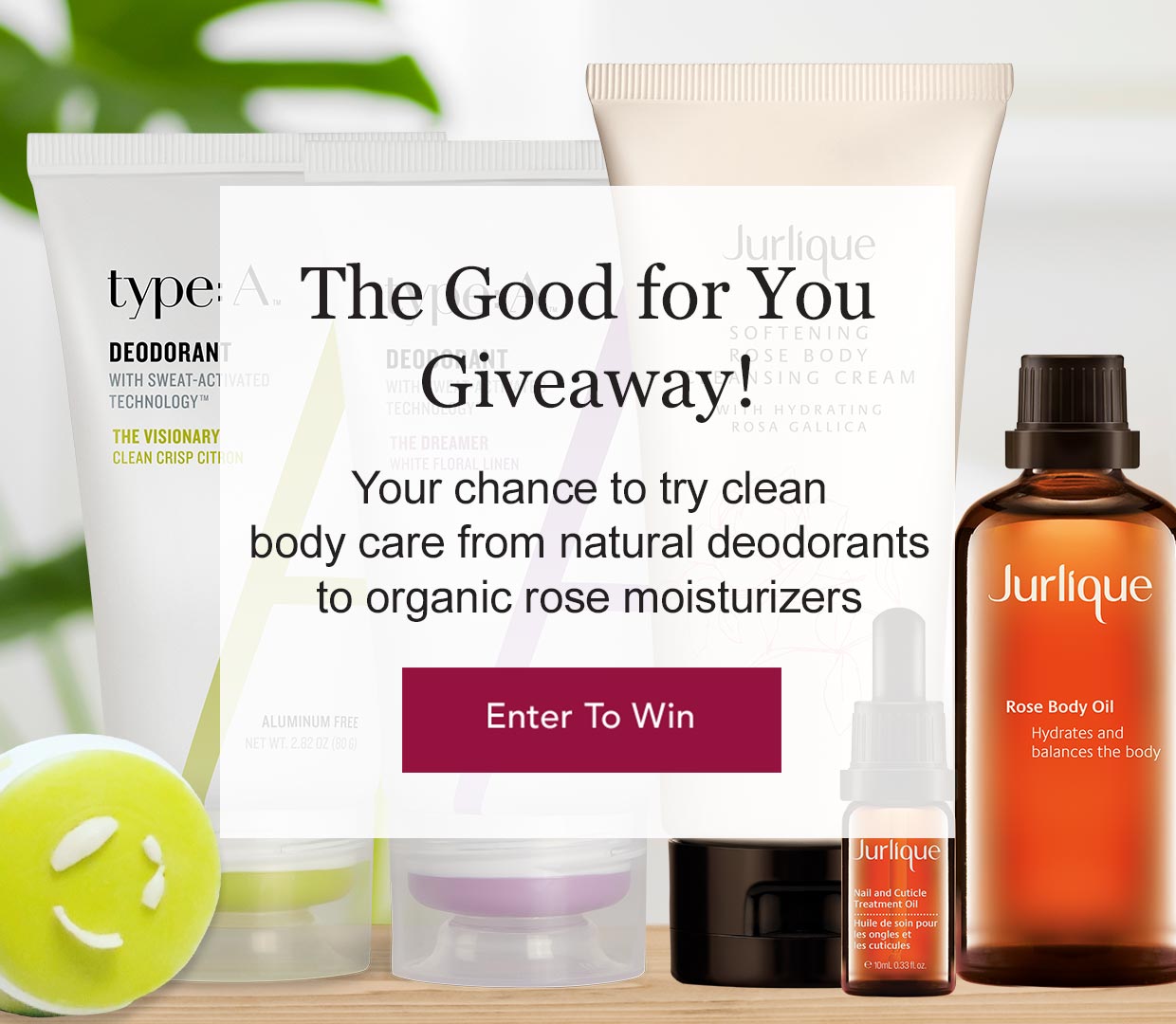 Enter the Good for You Giveaway! This is your chance to try clean body care from natural deodorants to organic rose moisturizers. Enter to Win!