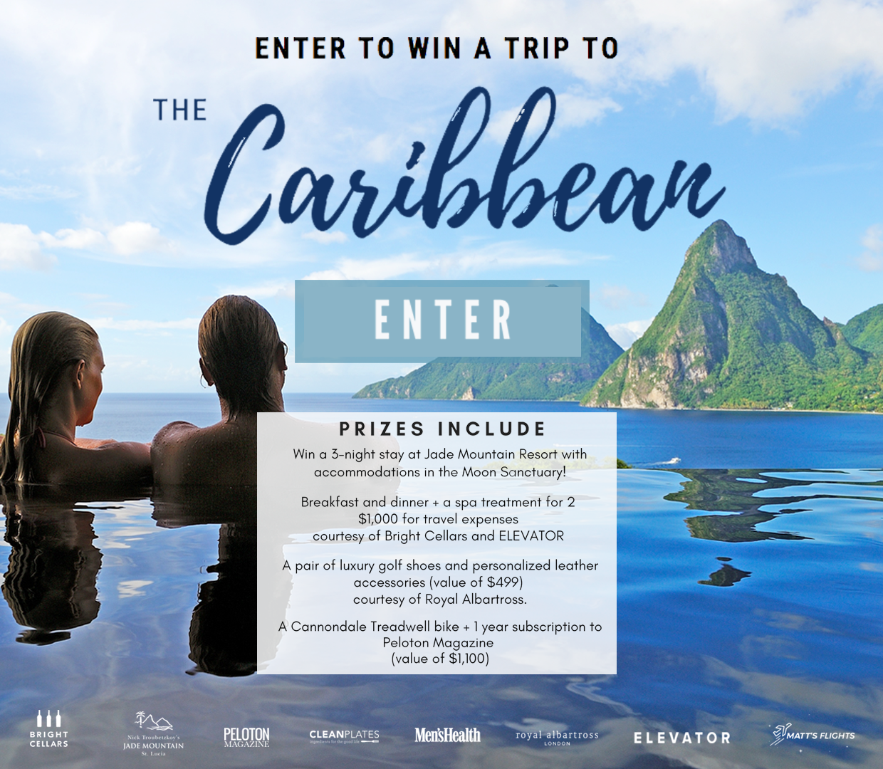 Win a 3-night stay at Jade Mountain Resort with accommodations in the Moon Sanctuary! Prize includes: Breakfast and dinner, a spa treatment for two, $1,000 for travel expenses (courtesy of Bright Cellars and ELEVATOR), a pair of luxury golf shoes and personalized leather accessories valued at $499 (courtesy of Royal Albartross), and a Cannondale Treadwell bike and a one year subscription to Peloton Magazine valued $1,100.